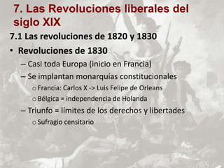 7.1 Las revoluciones de 1820 y 1830
• Revoluciones de 1830
– Casi toda Europa (inicio en Francia)
– Se implantan monarquías constitucionales
oFrancia: Carlos X -> Luis Felipe de Orleans
oBélgica = independencia de Holanda
– Triunfo = límites de los derechos y libertades
oSufragio censitario
7. Las Revoluciones liberales del
siglo XIX
 