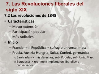 7.2 Las revoluciones de 1848
• Características
– Mayor extensión
– Participación popular
– Más radicales
• Inicio
– Francia -> II República = sufragio universal masc.
– Prusia, Austria-Hungría, Suiza, Confed. germánica
oBarricadas -> más derechos, sob. Popular, sufr. Univ. Masc
oBurguesía -> reprime e implanta un liberalismo
conservador
7. Las Revoluciones liberales del
siglo XIX
 