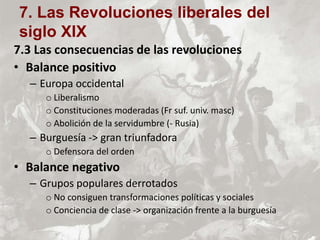 7.3 Las consecuencias de las revoluciones
• Balance positivo
– Europa occidental
o Liberalismo
o Constituciones moderadas (Fr suf. univ. masc)
o Abolición de la servidumbre (- Rusia)
– Burguesía -> gran triunfadora
o Defensora del orden
• Balance negativo
– Grupos populares derrotados
o No consiguen transformaciones políticas y sociales
o Conciencia de clase -> organización frente a la burguesía
7. Las Revoluciones liberales del
siglo XIX
 