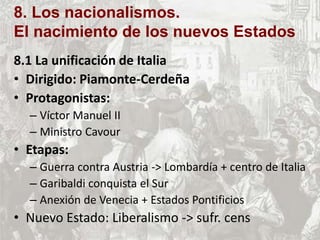 8. Los nacionalismos.
El nacimiento de los nuevos Estados
8.1 La unificación de Italia
• Dirigido: Piamonte-Cerdeña
• Protagonistas:
– Víctor Manuel II
– Ministro Cavour
• Etapas:
– Guerra contra Austria -> Lombardía + centro de Italia
– Garibaldi conquista el Sur
– Anexión de Venecia + Estados Pontificios
• Nuevo Estado: Liberalismo -> sufr. cens
 