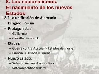 8.2 La unificación de Alemania
• Dirigido: Prusia
• Protagonistas:
– Guillermo I
– Canciller Bismarck
• Etapas:
– Guerra contra Austria -> Estados del norte
– Francia -> Alsacia y Lorena
• Nuevo Estado:
– Sufragio universal masculino
– Sistema político federal
8. Los nacionalismos.
El nacimiento de los nuevos
Estados
 