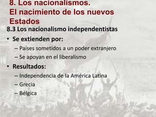 8.3 Los nacionalismo independentistas
• Se extienden por:
– Países sometidos a un poder extranjero
– Se apoyan en el liberalismo
• Resultados:
– Independencia de la América Latina
– Grecia
– Bélgica
8. Los nacionalismos.
El nacimiento de los nuevos
Estados
 