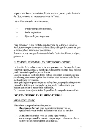 importante. Tenía un carácter divino, se creía que su poder le venía
de Dios y que era su representante en la Tierra.

Las atribuciones del monarca eran:


            Dirigir campañas militares.
            Pedir impuestos
            Ejercer de juez supremo


Para gobernar, el rey contaba con la ayuda de la Curia o Consejo
Real, formado por un conjunto de nobles y clérigos importantes que
le aconsejaban para tomar decisiones.
Además, al rey siempre le acompañaba la Corte: familiares, amigos,
guerreros…

LA NOBLEZA GUERRERA: UN GRUPO PRIVILEGIADO

La función de la nobleza era la de ser guerreros. En aquella época,
tener un equipo, armas y caballo para la guerra era algo muy costoso
y sólo los nobles podían permitírselo.
Desde pequeños, los hijos de los nobles se ponían al servicio de un
caballero y, cuando cumplían los 18 años, eran armados caballeros
mediante una ceremonia.
Eran privilegiados puesto que no trabajaban, no pagaban impuestos
y eran los únicos que podían llevar armas, lo cual suponía que
podían controlar al resto de la población.
En cuanto a las mujeres, éstas dependían de sus padres o maridos.

LOS CAMPESINOS EN EL MUDO FEUDAL

VIVIR EN EL FEUDO

El feudo se componía de varias partes:
   - Reserva señorial: eran las mejores tierras y se las
      quedaba el señor feudal. Solía tener en ellas su castillo.

   - Mansos: eran unos lotes de tierra que repartía
     entre campesinos libres o siervos para que vivieran de ellas a
     cambio de que les pagaran unas rentas.

                                                                       2
 