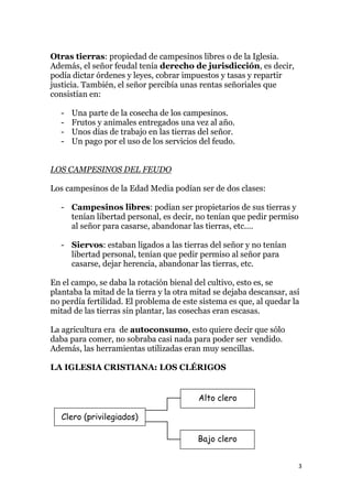 Otras tierras: propiedad de campesinos libres o de la Iglesia.
Además, el señor feudal tenía derecho de jurisdicción, es decir,
podía dictar órdenes y leyes, cobrar impuestos y tasas y repartir
justicia. También, el señor percibía unas rentas señoriales que
consistían en:

   -   Una parte de la cosecha de los campesinos.
   -   Frutos y animales entregados una vez al año.
   -   Unos días de trabajo en las tierras del señor.
   -   Un pago por el uso de los servicios del feudo.


LOS CAMPESINOS DEL FEUDO

Los campesinos de la Edad Media podían ser de dos clases:

   - Campesinos libres: podían ser propietarios de sus tierras y
     tenían libertad personal, es decir, no tenían que pedir permiso
     al señor para casarse, abandonar las tierras, etc.…

   - Siervos: estaban ligados a las tierras del señor y no tenían
     libertad personal, tenían que pedir permiso al señor para
     casarse, dejar herencia, abandonar las tierras, etc.

En el campo, se daba la rotación bienal del cultivo, esto es, se
plantaba la mitad de la tierra y la otra mitad se dejaba descansar, así
no perdía fertilidad. El problema de este sistema es que, al quedar la
mitad de las tierras sin plantar, las cosechas eran escasas.

La agricultura era de autoconsumo, esto quiere decir que sólo
daba para comer, no sobraba casi nada para poder ser vendido.
Además, las herramientas utilizadas eran muy sencillas.

LA IGLESIA CRISTIANA: LOS CLÉRIGOS


                                          Alto clero

   Clero (privilegiados)

                                          Bajo clero


                                                                      3
 