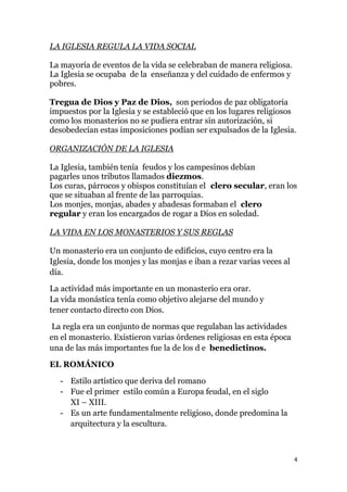 LA IGLESIA REGULA LA VIDA SOCIAL

La mayoría de eventos de la vida se celebraban de manera religiosa.
La Iglesia se ocupaba de la enseñanza y del cuidado de enfermos y
pobres.

Tregua de Dios y Paz de Dios, son periodos de paz obligatoria
impuestos por la Iglesia y se estableció que en los lugares religiosos
como los monasterios no se pudiera entrar sin autorización, si
desobedecían estas imposiciones podían ser expulsados de la Iglesia.

ORGANIZACIÓN DE LA IGLESIA

La Iglesia, también tenía feudos y los campesinos debían
pagarles unos tributos llamados diezmos.
Los curas, párrocos y obispos constituían el clero secular, eran los
que se situaban al frente de las parroquias.
Los monjes, monjas, abades y abadesas formaban el clero
regular y eran los encargados de rogar a Dios en soledad.

LA VIDA EN LOS MONASTERIOS Y SUS REGLAS

Un monasterio era un conjunto de edificios, cuyo centro era la
Iglesia, donde los monjes y las monjas e iban a rezar varias veces al
día.

La actividad más importante en un monasterio era orar.
La vida monástica tenía como objetivo alejarse del mundo y
tener contacto directo con Dios.

La regla era un conjunto de normas que regulaban las actividades
en el monasterio. Existieron varias órdenes religiosas en esta época
una de las más importantes fue la de los d e benedictinos.

EL ROMÁNICO

   - Estilo artístico que deriva del romano
   - Fue el primer estilo común a Europa feudal, en el siglo
     XI – XIII.
   - Es un arte fundamentalmente religioso, donde predomina la
     arquitectura y la escultura.



                                                                        4
 