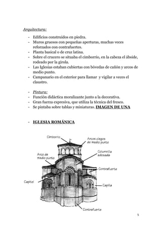 Arquitectura:

  - Edificios construidos en piedra.
  - Muros gruesos con pequeñas aperturas, muchas veces
    reforzados con contrafuertes.
  - Planta basical o de cruz latina.
  - Sobre el crucero se situaba el cimborrio, en la cabeza el ábside,
    rodeado por la girola.
  - Las Iglesias estaban cubiertas con bóvedas de cañón y arcos de
    medio punto.
  - Campanario en el exterior para llamar y vigilar a veces el
    claustro.

  -   Pintura:
  -   Función didáctica moralizante junto a la decorativa.
  -   Gran fuerza expresiva, que utiliza la técnica del fresco.
  -   Se pintaba sobre tablas y miniaturas. IMAGEN DE UNA


  - IGLESIA ROMÁNICA




                                                                    5
 