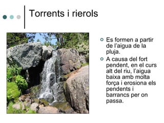 Torrents i rierols Es formen a partir de l’aigua de la pluja. A causa del fort pendent, en el curs alt del riu, l’aigua baixa amb molta força i erosiona els pendents i barrancs per on passa. 