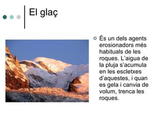 El glaç És un dels agents erosionadors més habituals de les roques. L’aigua de la pluja s’acumula en les escletxes d’aquestes, i quan es gela i canvia de volum, trenca les roques. 