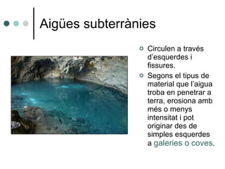 Aigües subterrànies Circulen a través d’esquerdes i fissures. Segons el tipus de material que l’aigua troba en penetrar a terra, erosiona amb més o menys intensitat i pot originar des de simples esquerdes a  galeries o coves . 
