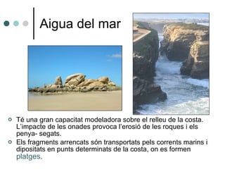 Aigua del mar Té una gran capacitat modeladora sobre el relleu de la costa. L’impacte de les onades provoca l’erosió de les roques i els penya- segats. Els fragments arrencats són transportats pels corrents marins i dipositats en punts determinats de la costa, on es formen  platges . 