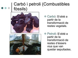 Carbó i petroli (Combustibles fòssils) Carbó : S’obté a partir de la transformació de restes vegetals. Petroli : S’obté a partir de la transformació de restes d’éssers vius que van quedar sepultades. 
