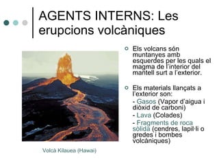 AGENTS INTERNS: Les erupcions volcàniques Els volcans són muntanyes amb esquerdes per les quals el magma de l’interior del mantell surt a l’exterior. Els materials llançats a l’exterior son: -  Gasos  (Vapor d’aigua   i diòxid de carboni) -  Lava  (Colades) -  Fragments de roca   sòlida  (cendres, lapil·li o gredes i bombes volcàniques) Volcà Kilauea (Hawai) 
