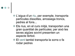 L’aigua d’un  riu , per exemple, transporta partícules dissoltes, arrossega troncs, pedres al fons... Els rius, en el curs mitjà, transporten una gran quantitat de partícules; per això les seves aigües sovint presenten un aspecte tèrbol. El  vent  també transporta la sorra o fa rodar pedres 