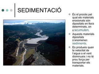 SEDIMENTACIÓ És el procés pel qual els materials erosionats són dipositats en llocs determinats, on s’ acumulen . Aquests materials dipositats s’anomenen  sediments . Es produeix quan la velocitat de l’aigua o el vent disminueix i no té prou força per transportar els materials. 