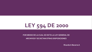 LEY 594 DE 2000
POR MEDIO DE LA CUAL SE DICTA LA LEY GENERAL DE
ARCHIVOSY SE DICTAN OTRAS DISPOSICIONES
Ricardo A Becerra A
 