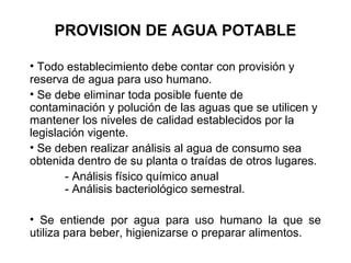 PROVISION DE AGUA POTABLE
• Todo establecimiento debe contar con provisión y
reserva de agua para uso humano.
• Se debe eliminar toda posible fuente de
contaminación y polución de las aguas que se utilicen y
mantener los niveles de calidad establecidos por la
legislación vigente.
• Se deben realizar análisis al agua de consumo sea
obtenida dentro de su planta o traídas de otros lugares.
- Análisis físico químico anual
- Análisis bacteriológico semestral.
• Se entiende por agua para uso humano la que se
utiliza para beber, higienizarse o preparar alimentos.
 