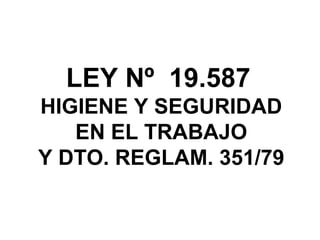 LEY Nº 19.587
HIGIENE Y SEGURIDAD
EN EL TRABAJO
Y DTO. REGLAM. 351/79
 