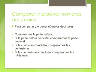 Comparar y ordenar números
decimales
 Para   comparar y ordenar números decimales.

   Comparamos la parte entera.
   Si la parte entera coincide, comparamos la parte
    decimal.
   Si las décimas coinciden, comparamos las
    centésimas.
   Si las centésimas coinciden, comparamos las
    milésimas.
 