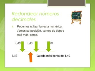 Redondear números
decimales
1.    Podemos utilizar la recta numérica.
      Vemos su posición, vamos de donde
      está más cerca.

     1,40    1,45           1,50



1,43                Queda más cerca de 1,40
 