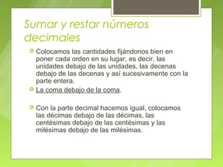 Sumar y restar números
decimales
   Colocamos las cantidades fijándonos bien en
    poner cada orden en su lugar, es decir, las
    unidades debajo de las unidades, las decenas
    debajo de las decenas y así sucesivamente con la
    parte entera.
   La coma debajo de la coma.

   Con la parte decimal hacemos igual, colocamos
    las décimas debajo de las décimas, las
    centésimas debajo de las centésimas y las
    milésimas debajo de las milésimas.
 