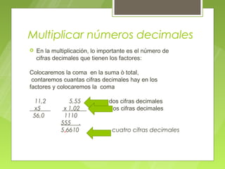 Multiplicar números decimales
   En la multiplicación, lo importante es el número de
    cifras decimales que tienen los factores:

Colocaremos la coma en la suma ò total,
 contaremos cuantas cifras decimales hay en los
factores y colocaremos la coma

 11,2           5,55           dos cifras decimales
 x5           x 1,02           dos cifras decimales
 56,0         1110
             555 .
             5,6610              cuatro cifras decimales
 
