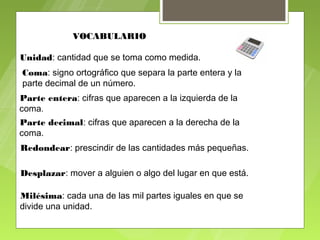 VOCABULARIO

Unidad: cantidad que se toma como medida.
Coma: signo ortográfico que separa la parte entera y la
parte decimal de un número.
Parte entera: cifras que aparecen a la izquierda de la
coma.
Parte decimal: cifras que aparecen a la derecha de la
coma.
Redondear: prescindir de las cantidades más pequeñas.

Desplazar: mover a alguien o algo del lugar en que está.

Milésima: cada una de las mil partes iguales en que se
divide una unidad.
 