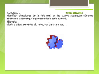 ACTIVIDAD .                                         CURSO 2012/2013
Identificar situaciones de la vida real, en las cuales aparezcan números
decimales. Explicar qué significado tiene cada número.
 Ejemplo:
Medir la altura de varios alumnos, comparar, sumar,….
 