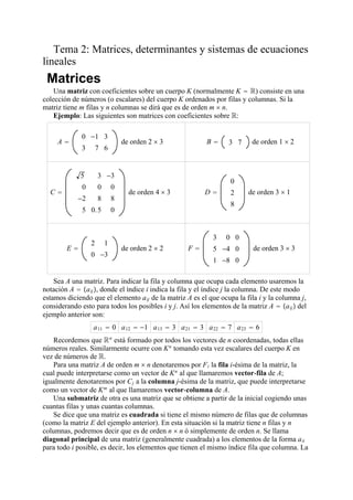 Tema 2: Matrices, determinantes y sistemas de ecuaciones
lineales
Matrices
Una matriz con coeficientes sobre un cuerpo K (normalmente K  R) consiste en una
colección de números (o escalares) del cuerpo K ordenados por filas y columnas. Si la
matriz tiene m filas y n columnas se dirá que es de orden m  n.
Ejemplo: Las siguientes son matrices con coeficientes sobre R:
A 
0 −1 3
3 7 6
de orden 2  3 B  3 7 de orden 1  2
C 
5 3 −3
0 0 0
−2 8 8
5 0.5 0
de orden 4  3 D 
0
2
8
de orden 3  1
E 
2 1
0 −3
de orden 2  2 F 
3 0 0
5 −4 0
1 −8 0
de orden 3  3
Sea A una matriz. Para indicar la fila y columna que ocupa cada elemento usaremos la
notación A  aij, donde el índice i indica la fila y el índice j la columna. De este modo
estamos diciendo que el elemento aij de la matriz A es el que ocupa la fila i y la columna j,
considerando esto para todos los posibles i y j. Así los elementos de la matriz A  aij del
ejemplo anterior son:
a11  0 a12  −1 a13  3 a21  3 a22  7 a23  6
Recordemos que Rn
está formado por todos los vectores de n coordenadas, todas ellas
números reales. Similarmente ocurre con Kn
tomando esta vez escalares del cuerpo K en
vez de números de R.
Para una matriz A de orden m  n denotaremos por Fi la fila i-ésima de la matriz, la
cual puede interpretarse como un vector de Kn
al que llamaremos vector-fila de A;
igualmente denotaremos por Cj a la columna j-ésima de la matriz, que puede interpretarse
como un vector de Km
al que llamaremos vector-columna de A.
Una submatriz de otra es una matriz que se obtiene a partir de la inicial cogiendo unas
cuantas filas y unas cuantas columnas.
Se dice que una matriz es cuadrada si tiene el mismo número de filas que de columnas
(como la matriz E del ejemplo anterior). En esta situación si la matriz tiene n filas y n
columnas, podremos decir que es de orden n  n ó simplemente de orden n. Se llama
diagonal principal de una matriz (generalmente cuadrada) a los elementos de la forma aii
para todo i posible, es decir, los elementos que tienen el mismo índice fila que columna. La
 