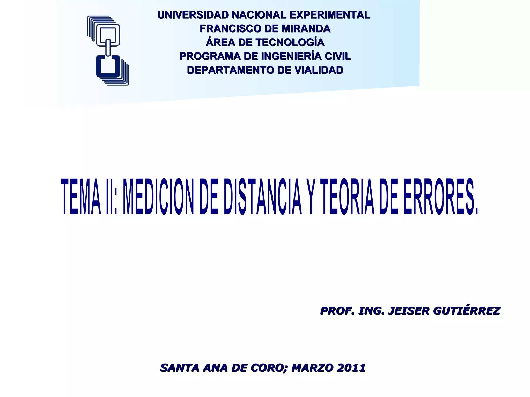 UNIVERSIDAD NACIONAL EXPERIMENTAL  FRANCISCO DE MIRANDA ÁREA DE TECNOLOGÍA PROGRAMA DE INGENIERÍA CIVIL DEPARTAMENTO DE VIALIDAD TEMA II: MEDICION DE DISTANCIA Y TEORIA DE ERRORES. SANTA ANA DE CORO; MARZO 2011 PROF. ING. JEISER GUTIÉRREZ 