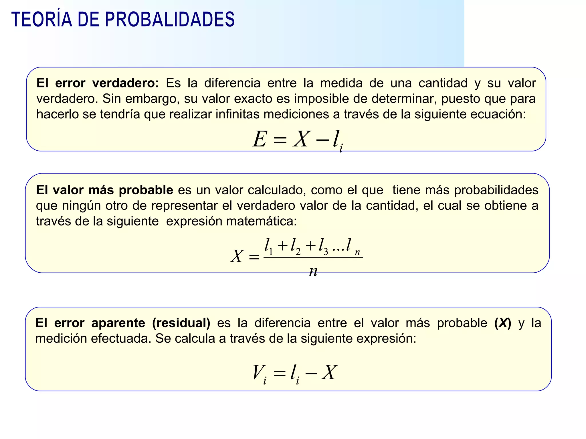 El error verdadero:  Es la diferencia entre la medida de una cantidad y su valor verdadero. Sin embargo, su valor exacto es imposible de determinar, puesto que para hacerlo se tendría que realizar infinitas mediciones a través de la siguiente ecuación:  El error aparente (residual)  es la diferencia entre el valor más probable  ( X )  y la medición efectuada. Se calcula a través de la siguiente expresión: El valor más probable  es un valor calculado, como el que  tiene más probabilidades que ningún otro de representar el verdadero valor de la cantidad, el cual se obtiene a través de la siguiente  expresión matemática: TEORÍA DE PROBALIDADES 