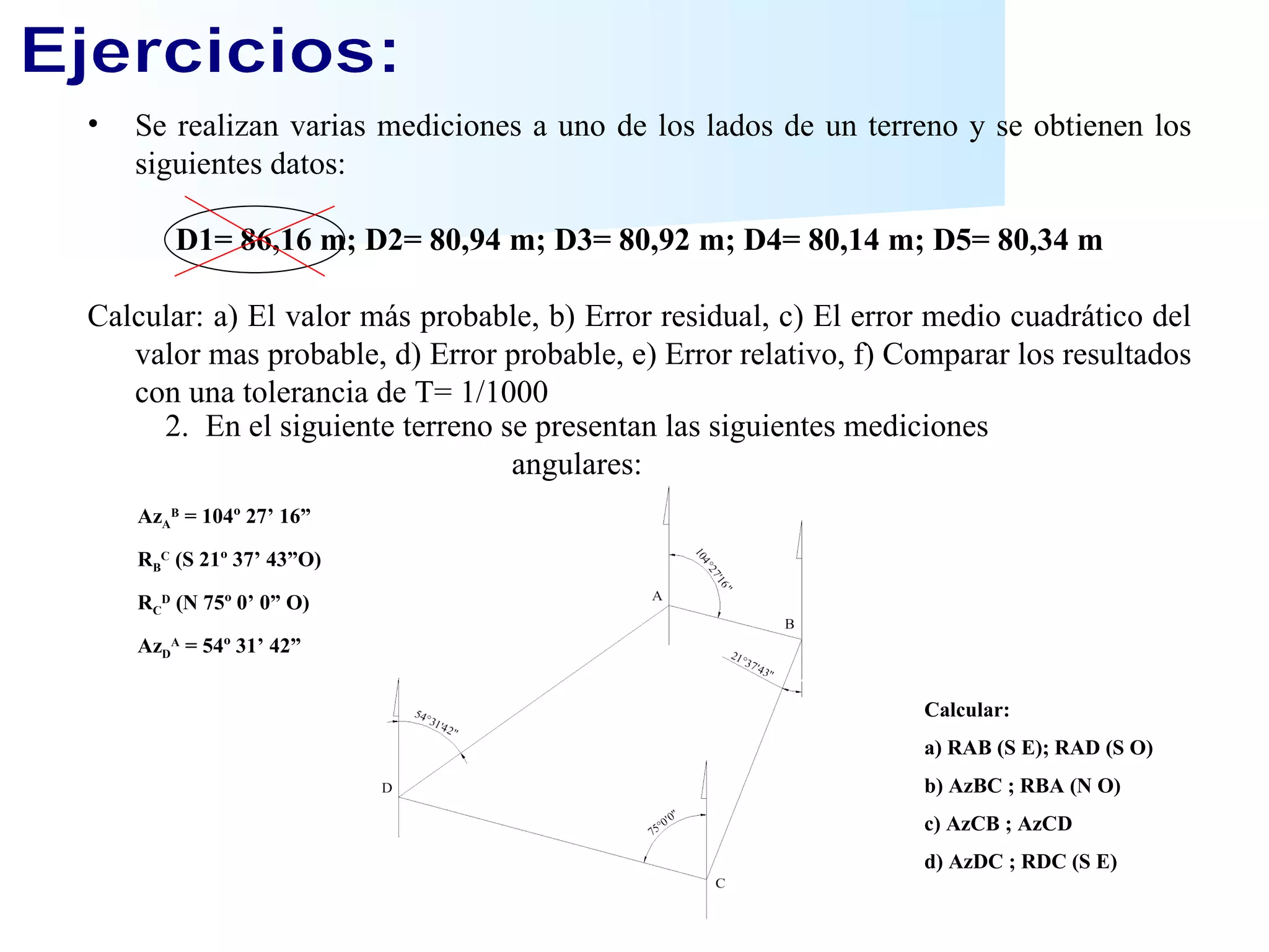 Ejercicios: Se realizan   varias mediciones a uno de los lados de un terreno y se obtienen los siguientes datos: D1= 86,16 m; D2= 80,94 m; D3= 80,92 m; D4= 80,14 m; D5= 80,34 m Calcular: a) El valor más probable, b) Error residual, c) El error medio cuadrático del valor mas probable, d) Error probable, e) Error relativo, f) Comparar los resultados con una tolerancia de T= 1/1000 2.  En el siguiente terreno se presentan las siguientes mediciones angulares: Az A B  = 104º 27’ 16” R B C  (S 21º 37’ 43”O) R C D  (N 75º 0’ 0” O) Az D A  = 54º 31’ 42” Calcular: a) RAB (S E); RAD (S O) b) AzBC ; RBA (N O) c) AzCB ; AzCD d) AzDC ; RDC (S E) 