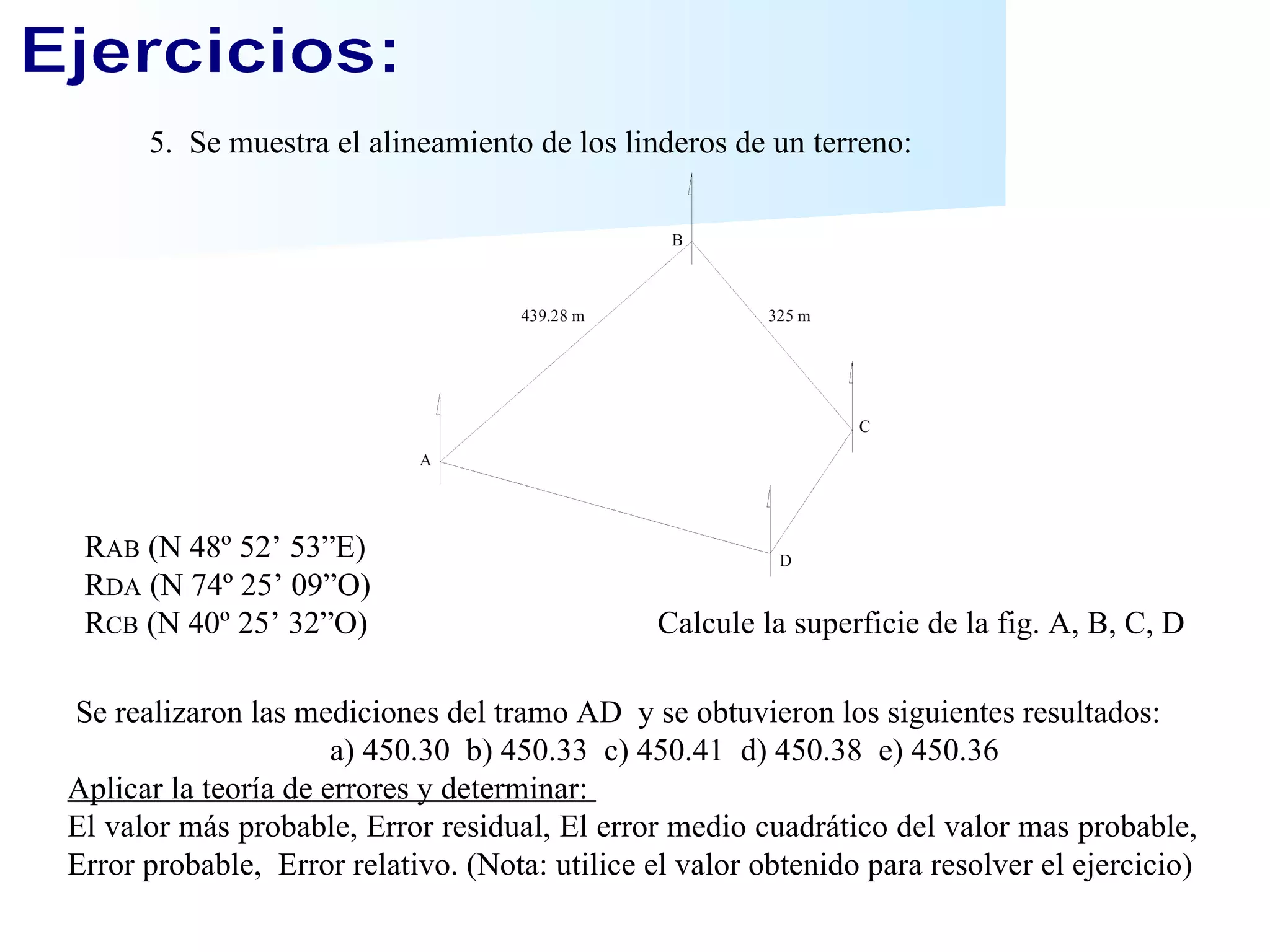 Ejercicios: 5.  Se muestra el alineamiento de los linderos de un terreno: R AB  (N 48º 52’ 53”E) R DA  (N 74º 25’ 09”O) R CB  (N 40º 25’ 32”O)  Calcule la superficie de la fig. A, B, C, D Se realizaron las mediciones del tramo AD  y se obtuvieron los siguientes resultados: a) 450.30  b) 450.33  c) 450.41  d) 450.38  e) 450.36 Aplicar la teoría de errores y determinar:  El valor más probable, Error residual, El error medio cuadrático del valor mas probable, Error probable,  Error relativo. (Nota: utilice el valor obtenido para resolver el ejercicio) 