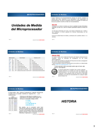 3
Page  13
ARQUITECTURADE COMPUTADORES
Unidades de Medida
del Microprocesador
MICROPROCESADORES
Page  14
Unidades de Medidas
Cuanto hablamos de microprocesadores siempre se asocian unidades de
medida para hacer referencia a las velocidades a las capacidades de
almacenamiento, por tanto es necesario aclarar las unidades de medida con
las que se pueden encontrar al tratar de microproesadores.
Byte (B)
Constituye una unidad de medida que indica la cantidad de datos informáticos
existentes; es decir es un valor de medida cuantificable respecto al tamaño de
datos.
Un byte esta conformado por 8 bits y que recibe el tratamiento de 1 unidad y
que constituye el mínimo elemento de memoria direccionable de una
computadora.
El bit es la unidad básica de medida y contempla solo 2 posibles valores 1 o 0
(binario).
Page  15
ARQUITECTURADE COMPUTADORES
B
B
B
B
B
B
B
B
Unidades de Medidas
Page  16
ARQUITECTURADE COMPUTADORES
Hercio (Hz)
El, hertzio o hertz, es la unidad de frecuencia del Sistema Internacional de
Unidades. Indica la velocidad de propagación de las ondas
electromagnéticas.
Es un valor que cuantifica la velocidad de frecuencia de onda o propagación
de onda en campos electromagnéticos.
1 Hercio equivale al numero de vibraciones de una onda en un determinado
tiempo numero de ondas/segundos = Hz.
“1 Hercio equivale a decir a que algo sucede, algo se mueve, algo
vibra en 1 solo segundo.”
Un reloj de pared tiene 3 manillas, hora, minuto y segundo.
Tómenos atención a la manilla que mide los segundo; esa
manilla funciona a 1 Hz; (se mueve, oscila, vibra, cambia cada
1 segundo). Como podemos notar los ciclos de un reloj están
asociados a los ciclos de funcionamiento de cualquier objeto
que se mida en Hz.
Unidades de Medidas
Page  17
Si, algo sucede , vibra , oscila en 2 ocasiones en 1 segundo, diríamos que
es igual a 2 Hz, y si sucede 3 eventos en 1 segundo 3 Hz……y así
sucesivamente.
Fijémonos en esta tabla de unidades de Hz. y
preguntemos que significa cuando alguien nos
dice que un procesador trabaja a 3GHz.
3 X 1GHz.
3 X 10 Hz.
9
3 X 1.000.000.000 Hz.
3.000.000.000 Hz.
Esto significa, que el procesador puede hacer
3.000.000.000 operaciones por segundo (una brutalidad
no?) como el reloj de pared puede mover una aguja cada
1 segundo, este procesador, puede mover 3.000.000.000
agujas por segundo, o hacer 3.000.000.000 operaciones
matemáticas o algebraicas en un segundo.
Unidades de Medidas
ARQUITECTURADE COMPUTADORES
Page  18
ARQUITECTURADE COMPUTADORES
HISTORIA
MICROPROCESADORES
 