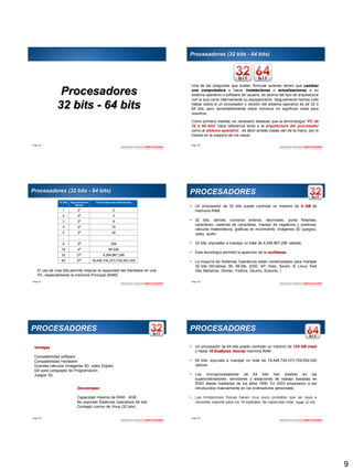9
Page  49
Procesadores
32 bits - 64 bits
ARQUITECTURADE COMPUTADORES
Page  50
Procesadores (32 bits - 64 bits)
Una de las preguntas que suelen formular quienes tienen que cambiar
una computadora o hacer instalaciones o actualizaciones a su
sistema operativo o software de usuario, es acerca del tipo de arquitectura
con la que corre internamente su equipamiento. Seguramente hemos oído
hablar sobre si un procesador o versión del sistema operativo es de 32 ó
64 bits, pero lamentablemente estos números no significan nada para
nosotros.
Como primera medida, es necesario destacar que la terminología “PC de
32 o 64 bits” hace referencia tanto a la arquitectura del procesador
como al sistema operativo , es decir ambas cosas van de la mano, por lo
menos en la mayoría de los casos.
ARQUITECTURADE COMPUTADORES
Page  51
Procesadores (32 bits - 64 bits)
N° Bits Representación
Binaria
Total de Números a Representar
1 21 2
2 22 4
3 23 8
4 24 16
5 25 32
… … …
8 28 256
16 28 65,536
32 232 4,294,967,296
64 264 18,446,744,073,709,552,000
El uso de mas bits permite mejorar la capacidad del Hardware en una
PC, especialmente la memoria Principal (RAM).
ARQUITECTURADE COMPUTADORES
Page  52
PROCESADORES
• Un procesador de 32 bits puede controlar un máximo de 4 GB de
memoria RAM.
• 32 bits, admite, números enteros, decimales, punto flotantes,
caracteres, cadenas de caracteres, manejo de negativos y positivos,
cálculos matemáticos, gráficas en movimiento, imágenes 3D (juegos),
video, audio.
• 32 bits, equivales a manejar un total de 4,294,967,296 valores
• Esta tecnología permitió la aparición de la multitarea
• La mayoría de Sistemas Operativos están contemplados para manejar
32 bits (Windows: 95, 98,Me, 2000, XP, Vista, Seven, 8; Linux: Red
Hat, Mandriva, Devian, Fedora, Ubuntu, Kubuntu )
ARQUITECTURADE COMPUTADORES
Page  53
PROCESADORES
Ventajas
Compatibilidad software
Compatibilidad Hardware
Grandes cálculos (imágenes 3D, video Digital)
Útil para Lenguajes de Programación
Juegos 3D.
Desventajas
Capacidad máxima de RAM - 4GB.
No soportan Sistemas Operativos 64 bits
Contagió común de Virus (32 bits)
ARQUITECTURADE COMPUTADORES
Page  54
PROCESADORES
• Un procesador de 64 bits puede controlar un máximo de 128 GB (real)
y hasta 16 ExaBytes (teoría) memoria RAM .
• 64 bits, equivale a manejar un total de 18,446,744,073,709,552,000
valores.
• Los microprocesadores de 64 bits han existido en los
superordenadores, servidores y estaciones de trabajo basadas en
RISC desde mediados de los años 1990. En 2003 empezaron a ser
introducidos masivamente en los ordenadores personales.
• Las limitaciones físicas hacen muy poco probable que se vaya a
necesitar soporte para los 16 exabytes de capacidad total. (Apple 32 GB)
ARQUITECTURADE COMPUTADORES
 