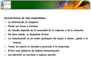Características de todo memorándum: La información es temporal. Puede ser breve o extenso. Su tamaño depende de la necesidad de la empresa y de la situación. No lleva saludo, ni despedida formal. La comunicación va en orden jerárquico de mayor a menor, jamás a la  inversa. Tomar en cuenta la claridad y precisión d lo redactado. Evitar usar palabras de dudosa interpretación. Los párrafos se escriben a espacio sencillo. 