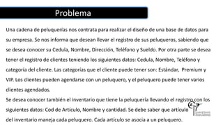 Problema
Una cadena de peluquerías nos contrata para realizar el diseño de una base de datos para
su empresa. Se nos informa que desean llevar el registro de sus peluqueros, sabiendo que
se desea conocer su Cedula, Nombre, Dirección, Teléfono y Sueldo. Por otra parte se desea
tener el registro de clientes teniendo los siguientes datos: Cedula, Nombre, Teléfono y
categoría del cliente. Las categorías que el cliente puede tener son: Estándar, Premium y
VIP. Los clientes pueden agendarse con un peluquero, y el peluquero puede tener varios
clientes agendados.
Se desea conocer también el inventario que tiene la peluquería llevando el registro con los
siguientes datos: Cod de Artículo, Nombre y cantidad. Se debe saber que artículo
del inventario maneja cada peluquero. Cada artículo se asocia a un peluquero.
 