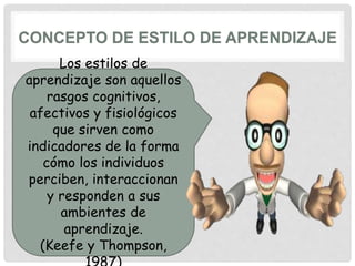 Los estilos de
aprendizaje son aquellos
rasgos cognitivos,
afectivos y fisiológicos
que sirven como
indicadores de la forma
cómo los individuos
perciben, interaccionan
y responden a sus
ambientes de
aprendizaje.
(Keefe y Thompson,
 
