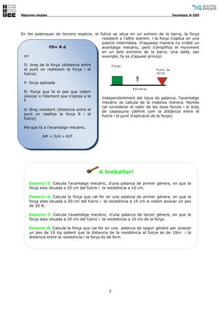 Màquines simples                                                                Tecnologia 3r ESO




En les palanques de tercera espècie, el fulcre se situa en un extrem de la barra, la força
                                         resistent a l'altre extrem, i la força s'aplica en una
                                         posició intermèdia. D'aquesta manera no s'obté un
              FD= R d                    avantatge mecànic, però s'amplifica el moviment
                                         en un dels extrems de la barra. Una dalla, per
 on                                      exemple, fa ús d'aquest principi.

 D: braç de la força (distancia entre
 el punt on realitzem la força i el
 fulcre)

 F: força aplicada

 R: Força que fa el pes que volem
 aixecar o l’element que s’oposa a la      Independentment del tipus de palanca, l'avantatge
 F                                         mecànic es calcula de la mateixa manera. Només
                                           cal considerar el valor de les dues forces i el braç
 d: Braç resistent (distancia entre el
                                           de cadascuna (definit com la distància entre el
 punt on realitza la força R i el
                                           fulcre i el punt d'aplicació de la força).
 fulcre)

 Pel que fa a l'avantatge mecànic,

               AM = D/d = R/F

           l    d /




                                          A treballar!

     Exercici 5: Calcula l’avantatge mecànic, d’una palanca de primer gènere, en que la
     força esta situada a 20 cm del fulcre i la resistència a 10 cm.

     Exercici 6: Calcula la força que cal fer en una palanca de primer gènere, en que la
     força esta situada a 20 cm del fulcre i la resistència a 15 cm si volem aixecar un pes
     de 20 N.

     Exercici 7: Calcula l’avantatge mecànic, d’una palanca de tercer gènere, en que la
     força esta situada a 20 cm del fulcre i la resistència a 10 cm de la força.

     Exercici 8: Calcula la força que cal fer en una palanca de segon gènere per aixecar
     un pes de 10 Kg sabent que la distancia de la resistència al fulcre és de 10cn i la
     distancia entre la resistència i la força és de 8cm.




                                               3
 