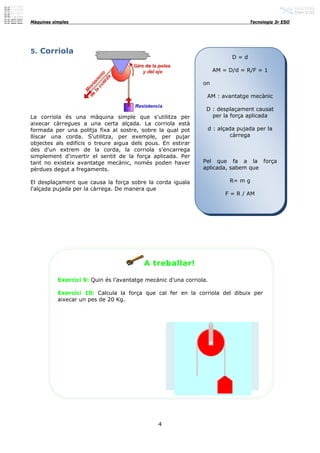 Màquines simples                                                                 Tecnologia 3r ESO




5. Corriola
                                                                           D=d

                                                                     AM = D/d = R/F = 1

                                                                on

                                                                 AM : avantatge mecànic

                                                                 D : desplaçament causat
La corriola és una màquina simple que s'utilitza per               per la força aplicada
aixecar càrregues a una certa alçada. La corriola està
formada per una politja fixa al sostre, sobre la qual pot        d : alçada pujada per la
lliscar una corda. S'utilitza, per exemple, per pujar                     càrrega
objectes als edificis o treure aigua dels pous. En estirar
des d'un extrem de la corda, la corriola s'encarrega
simplement d'invertir el sentit de la força aplicada. Per
tant no existeix avantatge mecànic, només poden haver           Pel que fa a la força
pèrdues degut a fregaments.                                     aplicada, sabem que

El desplaçament que causa la força sobre la corda iguala                  R= m g
l'alçada pujada per la càrrega. De manera que
                                                                         F = R / AM




                                          A treballar!

           Exercici 9: Quin és l’avantatge mecànic d’una corriola.

           Exercici 10: Calcula la força que cal fer en la corriola del dibuix per
           aixecar un pes de 20 Kg.




                                               4
 