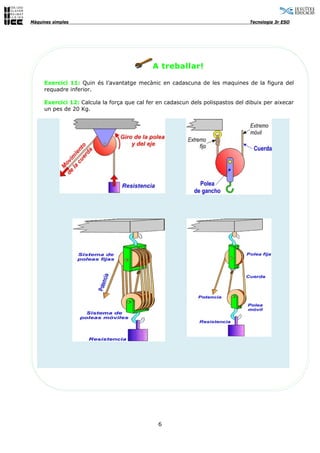 Màquines simples                                                                 Tecnologia 3r ESO




                                             A treballar!

     Exercici 11: Quin és l’avantatge mecànic en cadascuna de les maquines de la figura del
     requadre inferior.

     Exercici 12: Calcula la força que cal fer en cadascun dels polispastos del dibuix per aixecar
     un pes de 20 Kg.




                                               6
 