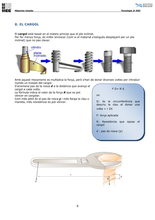 Màquines simples                                                                  Tecnologia 3r ESO




8. EL CARGOL

El cargol està basat en el mateix principi que el pla inclinat.
Per fer menys força, és millor enroscar (com si el material s'estigués desplaçant per un pla
inclinat) que no pas clavar.




Amb aquest mecanisme es multiplica la força, però s'han de donar diverses voltes per introduir
només un trosset del cargol.
S'anomena pas de la rosca d a la distància que avança el
cargol a cada volta.                                                    F D= R d
La fórmula indica el valor de la força R que es pot
vèncer en cargolar.                                         on
Com més petit és el pas de rosca p i més llarga la clau o
maneta, més resistència es pot vèncer.                      D: és la circumferència que
                                                            descriu la clau al donar una
                                                              volta = r 2π

                                                              F: força aplicada

                                                              R: Resistència      que   oposa   el
                                                              cargol

                                                              d : pas de rosca (p)




                                               8
 
