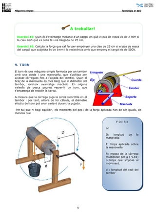 Màquines simples                                                                Tecnologia 3r ESO




                                         A treballar!

  Exercici 15: Quin és l’avantatge mecànic d’un cargol en què el pas de rosca és de 2 mm si
  la clau amb què es colla té una llargada de 20 cm.

  Exercici 16: Calcula la força que cal fer per empènyer una clau de 25 cm si el pas de rosca
  del cargol que subjecta és de 1mm i la resistència amb que empeny el cargol és de 500N.




9. TORN

El torn és una màquina simple formada per un tambor
amb una corda i una manovella, que s'utilitza per
aixecar càrregues fins a l'alçada del tambor. Quan el
braç de la manovella és més llarg que el diàmetre del
tambor, existeix avantatge mecànic. En alguns
vaixells de pesca podreu veure-hi un torn, que
s'encarrega de recollir la xarxa.

A mesura que la càrrega puja la corda s'enrotlla en el
tambor i per tant, alhora de fer càlculs, el diàmetre
efectiu del torn pot anar variant durant la pujada.

Per tal que hi hagi equilibri, els moments del pes i de la força aplicada han de ser iguals, de
manera que


                                                                            F D= R d

                                                                    on
                                   D
                                                                    D:  longitud       de   la
                                                                    manovella

                                                                    F: força aplicada sobre
                                                                    la manovella

                                                                    R: massa de la càrrega
                                                                    multiplicat per g ( 9.81)
                                                                    o força que s’oposa al
                                                                    moviment.
                      d
                                                                    d : longitud del radi del
                                                                    tambor




                                              9
 