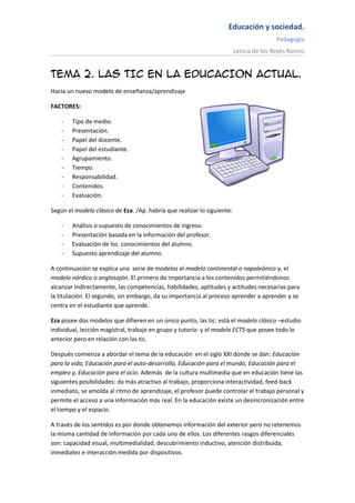 Educación y sociedad.
                                                                                        Pedagogía
                                                                         Leticia de los Reyes Ramos


TEMA 2. LAS TIC EN LA EDUCACION ACTUAL.
Hacia un nuevo modelo de enseñanza/aprendizaje

FACTORES:

    -   Tipo de medio.
    -   Presentación.
    -   Papel del docente.
    -   Papel del estudiante.
    -   Agrupamiento.
    -   Tiempo.
    -   Responsabilidad.
    -   Contenidos.
    -   Evaluación.

Según el modelo clásico de Eza. /Ap. habría que realizar lo siguiente:

    -   Análisis o supuesto de conocimientos de ingreso.
    -   Presentación basada en la información del profesor.
    -   Evaluación de los conocimientos del alumno.
    -   Supuesto aprendizaje del alumno.

A continuación se explica una serie de modelos el modelo continental o napoleónico y, el
modelo nórdico o anglosajón. El primero da importancia a los contenidos permitiéndonos
alcanzar indirectamente, las competencias, habilidades, aptitudes y actitudes necesarias para
la titulación. El segundo, sin embargo, da su importancia al proceso aprender a aprender y se
centra en el estudiante que aprende.

Eza posee dos modelos que difieren en un único punto, las tic: está el modelo clásico –estudio
individual, lección magistral, trabajo en grupo y tutoría- y el modelo ECTS que posee todo lo
anterior pero en relación con las tic.

Después comienza a abordar el tema de la educación en el siglo XXI donde se dan: Educación
para la vida, Educación para el auto-desarrollo, Educación para el mundo, Educación para el
empleo y, Educación para el ocio. Además de la cultura multimedia que en educación tiene las
siguientes posibilidades: da más atractivo al trabajo, proporciona interactividad, feed-back
inmediato, se amolda al ritmo de aprendizaje, el profesor puede controlar el trabajo personal y
permite el acceso a una información más real. En la educación existe un desincronización entre
el tiempo y el espacio.

A través de los sentidos es por donde obtenemos información del exterior pero no retenemos
la misma cantidad de información por cada uno de ellos. Los diferentes rasgos diferenciales
son: capacidad visual, multimedialidad, descubrimiento inductivo, atención distribuida,
inmediatez e interacción medida por dispositivos.
 