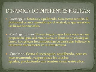 -Rectángulo: Estático y equilibrado. Con escasa tensión. El horizontal es mas reposado que el vertical, ya que mantiene las líneas horizontales.-Rectángulo áureo: Un rectángulo cuyos lados están en una proporción igual a la razón áurea es llamado un rectángulo áureo.Los griegos lo consideraban de particular belleza y lo utilizaron asiduamente en su arquitectura.-Cuadrado: Como el rectángulo, equilibrado, pero en menor armonía, ya que posee los 4 lados iguales, produciendo una tensión visual entre ellos.DINAMICA DE DIFERENTES FIGURAS:
