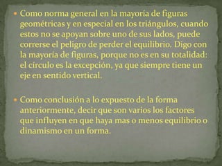 Como norma general en la mayoría de figuras geométricas y en especial en los triángulos, cuando estos no se apoyan sobre uno de sus lados, puede correrse el peligro de perder el equilibrio. Digo con la mayoría de figuras, porque no es en su totalidad: el círculo es la excepción, ya que siempre tiene un eje en sentido vertical.Como conclusión a lo expuesto de la forma anteriormente, decir que son varios los factores que influyen en que haya mas o menos equilibrio o dinamismo en un forma.