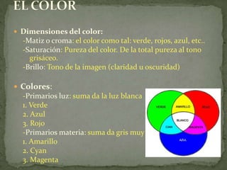 EL COLORDimensiones del color:-Matiz o croma: el color como tal: verde, rojos, azul, etc..-Saturación: Pureza del color. De la total pureza al tono grisáceo.-Brillo: Tono de la imagen (claridad u oscuridad)Colores:-Primarios luz: suma da la luz blanca1. Verde2. Azul3. Rojo-Primarios materia: suma da gris muy oscuro1. Amarillo2. Cyan3. Magenta