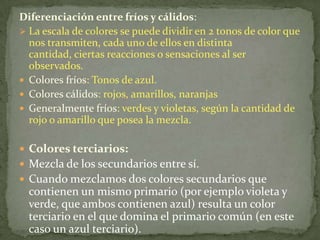 Diferenciación entre fríos y cálidos:La escala de colores se puede dividir en 2 tonos de color que nos transmiten, cada uno de ellos en distinta cantidad, ciertas reacciones o sensaciones al ser observados.Colores fríos: Tonos de azul. Colores cálidos: rojos, amarillos, naranjasGeneralmente fríos: verdes y violetas, según la cantidad de rojo o amarillo que posea la mezcla.Colores terciarios:Mezcla de los secundarios entre sí.Cuando mezclamos dos colores secundarios que contienen un mismo primario (por ejemplo violeta y verde, que ambos contienen azul) resulta un color terciario en el que domina el primario común (en este caso un azul terciario).