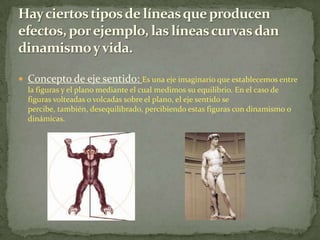 Hay ciertos tipos de líneas que producen efectos, por ejemplo, las líneas curvas dan dinamismo y vida.Concepto de eje sentido: Es una eje imaginario que establecemos entre la figuras y el plano mediante el cual medimos su equilibrio. En el caso de figuras volteadas o volcadas sobre el plano, el eje sentido se percibe, también, desequilibrado, percibiendo estas figuras con dinamismo o dinámicas.
