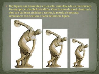 Hay figuras que transmiten, en un sola, varias fases de un movimiento. Por ejemplo, el discóbolo de Mirón. Otro factores de movimiento en la obra son las líneas cinéticas o rastros, la mezcla de posturas simultaneas con cinéticas o hacer deforme la figura.