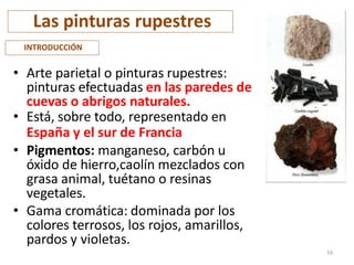 Las pinturas rupestres
• Arte parietal o pinturas rupestres:
pinturas efectuadas en las paredes de
cuevas o abrigos naturales.
• Está, sobre todo, representado en
España y el sur de Francia
• Pigmentos: manganeso, carbón u
óxido de hierro,caolín mezclados con
grasa animal, tuétano o resinas
vegetales.
• Gama cromática: dominada por los
colores terrosos, los rojos, amarillos,
pardos y violetas.
INTRODUCCIÓN
16
 